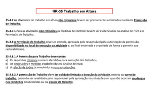 35.4.7 As atividades de trabalho em altura não rotineiras devem ser previamente autorizadas mediante Permissão
de Trabalho.
35.4.7.1 Para as atividades não rotineiras as medidas de controle devem ser evidenciadas na análise de risco e n
Permissão de Trabalho.
35.4.8 A Permissão de Trabalho deve ser emitida, aprovada pelo responsável pela autorização da permissão,
disponibilizada no local de execução da atividade e, ao final encerrada e arquivada de forma a permitir sua
rastreabilidade.
35.4.8.1 A Permissão para Trabalho deve conter:
a) Os requisitos mínimos a serem atendidos para execução dos trabalhos;
b) As disposições e medidas estabelecidas na Análise de risco;
c) A relação de todos os envolvidos e suas autorizações.
35.4.8.2 A permissão de Trabalho deve ter validade limitada a duração da atividade, restrita ao turno de
trabalho, podendo ser revalidada pelo responsável pela aprovação nas situações em que não ocorram mudanças
nas condições estabelecidas ou na equipe de trabalho.
 