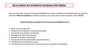 Uma das principais causas de mortes de trabalhadores se deve a acidentes envolvendo queda de pessoas e
materiais. 40% dos acidentes de trabalho ocorridos ao ano são decorrentes de quedas. (fonte: M.T.E)
Acidentes fatais por queda de altura ocorrem principalmente em:
 Obras da construção civil;
 Serviços de manutenção e limpeza de fachadas;
 Serviços de manutenção em telhados;
 Montagem de estruturas diversas;
 Serviços em ônibus e caminhões;
 Serviços de linha de transmissões e postes elétricos;
 Trabalhos de manutenção em torres;
 Serviços diversos em locais com aberturas em pisos e paredes sem proteção.
 