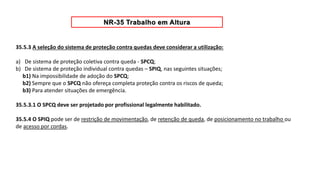 35.5.3 A seleção do sistema de proteção contra quedas deve considerar a utilização:
a) De sistema de proteção coletiva contra queda - SPCQ;
b) De sistema de proteção individual contra quedas – SPIQ, nas seguintes situações;
b1) Na impossibilidade de adoção do SPCQ;
b2) Sempre que o SPCQ não ofereça completa proteção contra os riscos de queda;
b3) Para atender situações de emergência.
35.5.3.1 O SPCQ deve ser projetado por profissional legalmente habilitado.
35.5.4 O SPIQ pode ser de restrição de movimentação, de retenção de queda, de posicionamento no trabalho ou
de acesso por cordas.
 