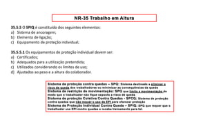 35.5.5 O SPIQ é constituído dos seguintes elementos:
a) Sistema de ancoragem;
b) Elemento de ligação;
c) Equipamento de proteção individual;
35.5.5.1 Os equipamentos de proteção individual devem ser:
a) Certificados;
b) Adequados para a utilização pretendida;
c) Utilizados considerando os limites de uso;
d) Ajustados ao peso e a altura do colaborador.
 