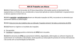 35.5.5.1 O fabricante e/ou fornecedor do EPI deve disponibilizar informações quanto ao desempenho dos
equipamentos e os limites de uso, considerando a massa total aplicada ao sistema (trabalhador e equipamento) e
os demais aspectos no item 35.5.11.
35.5.6 Na aquisição e periodicamente devem ser efetuadas inspeções do SPIQ, recusando-se os elementos que
apresentem defeitos ou deformações.
35.5.6.1 Antes do inicio dos trabalhos deve ser efetuada “inspeção rotineira” de todos os elementos do SPIQ.
35.5.6.2 Devem-se registrar os resultados das inspeções:
a) Na aquisição;
b) Periódicas e rotineiras quando os elementos do SPIQ forem recusados.
35.5.6.3 Os elementos do SPIQ que apresentarem defeitos, degradações, deformações ou sofrerem impactos de
queda devem ser inutilizados e descartados, exceto quando sua restauração for prevista em normas internacionais
e de acordo com as recomendações do fabricante.
 