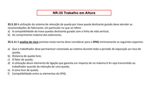 35.5.10 A utilização do sistema de retenção de queda por trava queda deslizante guiado deve atender as
recomendações do fabricante, em particular no que se refere:
a) A compatibilidade do trava quedas deslizante guiado com a linha de vida vertical;
b) Ao comprimento máximo dos extensores.
35.5.11 A analise de risco prevista nesta norma deve considerar para o SPIQ minimamente os seguintes aspectos:
a) Que o trabalhador deve permanecer conectado ao sistema durante todo o período de exposição ao risco de
queda;
b) Distancia de queda livre;
c) O fator de queda;
d) A utilização deum elemento de ligação que garanta um impacto de no máximo 6 Kn seja transmitido ao
trabalhador quando da retenção de uma queda;
e) A zona livre de queda;
f) Compatibilidade entre os elementos do SPIQ.
 
