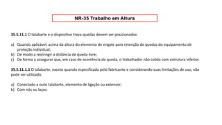 35.5.11.1 O talabarte e o dispositivo trava-quedas devem ser posicionados:
a) Quando aplicável, acima da altura do elemento de engate para retenção de quedas do equipamento de
proteção individual;
b) De modo a restringir a distância de queda livre;
c) De forma a assegurar que, em caso de ocorrência de queda, o trabalhador não colida com estrutura inferior.
35.5.11.1.1 O talabarte, exceto quando especificado pelo fabricante e considerando suas limitações de uso, não
pode ser utilizado:
a) Conectado a outo talabarte, elemento de ligação ou extensor;
b) Com nós ou laços.
 