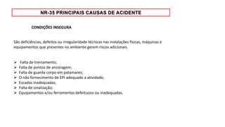 São deficiências, defeitos ou irregularidade técnicas nas instalações físicas, máquinas e
equipamentos que presentes no ambiente gerem riscos adicionais.
 Falta de treinamento;
 Falta de pontos de ancoragem;
 Falta de guarda corpo em patamares;
 O não fornecimento de EPI adequado a atividade;
 Escadas inadequadas;
 Falta de sinalização;
 Equipamentos e/ou ferramentas defeituoso ou inadequadas.
CONDIÇÕES INSEGURA
 