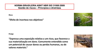 Risco
“Efeito de incerteza nos objetivos”
Perigo
“Expressa uma exposição relativa a um risco, que favorece a
sua materialização em dano. Comumente entendido como
um potencial de causar danos ou perdas humanas, ou de
valores materiais.”
 