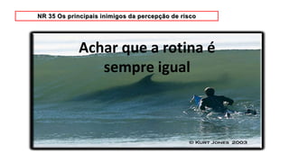 Achar que a rotina é
sempre igual
 