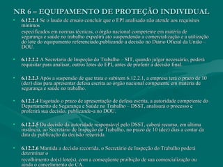 NR 6 – EQUIPAMENTO DE PROTEÇÃO INDIVIDUALNR 6 – EQUIPAMENTO DE PROTEÇÃO INDIVIDUAL
• 6.12.2.16.12.2.1 Se o laudo de ensaio concluir que o EPI analisado não atende aos requisitosSe o laudo de ensaio concluir que o EPI analisado não atende aos requisitos
mínimosmínimos
especificados em normas técnicas, o órgão nacional competente em matéria deespecificados em normas técnicas, o órgão nacional competente em matéria de
segurança e saúde no trabalho expedirá ato suspendendo a comercialização e a utilizaçãosegurança e saúde no trabalho expedirá ato suspendendo a comercialização e a utilização
do lote do equipamento referenciado,publicando a decisão no Diário Oficial da União –do lote do equipamento referenciado,publicando a decisão no Diário Oficial da União –
DOU.DOU.
• 6.12.2.26.12.2.2 A Secretaria de Inspeção do Trabalho – SIT, quando julgar necessário, poderáA Secretaria de Inspeção do Trabalho – SIT, quando julgar necessário, poderá
requisitar para analisar, outros lotes do EPI, antes de proferir a decisão final.requisitar para analisar, outros lotes do EPI, antes de proferir a decisão final.
• 6.12.2.36.12.2.3 Após a suspensão de que trata o subitem 6.12.2.1, a empresa terá o prazo de 10Após a suspensão de que trata o subitem 6.12.2.1, a empresa terá o prazo de 10
(dez) dias para apresentar defesa escrita ao órgão nacional competente em matéria de(dez) dias para apresentar defesa escrita ao órgão nacional competente em matéria de
segurança e saúde no trabalho.segurança e saúde no trabalho.
• 6.12.2.46.12.2.4 Esgotado o prazo de apresentação de defesa escrita, a autoridade competente doEsgotado o prazo de apresentação de defesa escrita, a autoridade competente do
Departamento de Segurança e Saúde no Trabalho – DSST, analisará o processo eDepartamento de Segurança e Saúde no Trabalho – DSST, analisará o processo e
proferirá sua decisão, publicando-a no DOU.proferirá sua decisão, publicando-a no DOU.
• 6.12.2.56.12.2.5 Da decisão da autoridade responsável pelo DSST, caberá recurso, em últimaDa decisão da autoridade responsável pelo DSST, caberá recurso, em última
instância, ao Secretário de Inspeção do Trabalho, no prazo de 10 (dez) dias a contar dainstância, ao Secretário de Inspeção do Trabalho, no prazo de 10 (dez) dias a contar da
data da publicação da decisão recorrida.data da publicação da decisão recorrida.
• 6.12.2.66.12.2.6 Mantida a decisão recorrida, o Secretário de Inspeção do Trabalho poderáMantida a decisão recorrida, o Secretário de Inspeção do Trabalho poderá
determinar odeterminar o
recolhimento do(s) lote(s), com a conseqüente proibição de sua comercialização ourecolhimento do(s) lote(s), com a conseqüente proibição de sua comercialização ou
ainda o cancelamento do CA.ainda o cancelamento do CA.
 
