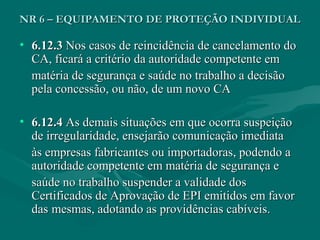 NR 6 – EQUIPAMENTO DE PROTEÇÃO INDIVIDUALNR 6 – EQUIPAMENTO DE PROTEÇÃO INDIVIDUAL
• 6.12.36.12.3 Nos casos de reincidência de cancelamento doNos casos de reincidência de cancelamento do
CA, ficará a critério da autoridade competente emCA, ficará a critério da autoridade competente em
matéria de segurança e saúde no trabalho a decisãomatéria de segurança e saúde no trabalho a decisão
pela concessão, ou não, de um novo CApela concessão, ou não, de um novo CA
• 6.12.46.12.4 As demais situações em que ocorra suspeiçãoAs demais situações em que ocorra suspeição
de irregularidade, ensejarão comunicação imediatade irregularidade, ensejarão comunicação imediata
às empresas fabricantes ou importadoras, podendo aàs empresas fabricantes ou importadoras, podendo a
autoridade competente em matéria de segurança eautoridade competente em matéria de segurança e
saúde no trabalho suspender a validade dossaúde no trabalho suspender a validade dos
Certificados de Aprovação de EPI emitidos em favorCertificados de Aprovação de EPI emitidos em favor
dasdas mesmas, adotando as providências cabíveis.mesmas, adotando as providências cabíveis.
 