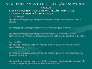 NR 6 – EQUIPAMENTO DE PROTEÇÃO INDIVIDUALNR 6 – EQUIPAMENTO DE PROTEÇÃO INDIVIDUAL
ANEXO IANEXO I
LISTA DE EQUIPAMENTOS DE PROTEÇÃO INDIVIDUALLISTA DE EQUIPAMENTOS DE PROTEÇÃO INDIVIDUAL
A - EPI PARA PROTEÇÃO DA CABEÇAA - EPI PARA PROTEÇÃO DA CABEÇA
• A.1A.1 – Capacete– Capacete
a) capacete de segurança para proteção contra impactos de objetos sobre oa) capacete de segurança para proteção contra impactos de objetos sobre o
crânio;crânio;
b) capacete de segurança para proteção contra choques elétricos;b) capacete de segurança para proteção contra choques elétricos;
c) capacete de segurança para proteção do crânio e face contra riscosc) capacete de segurança para proteção do crânio e face contra riscos
provenientes de fontes geradoras de calor nos trabalhos de combate a incêndio.provenientes de fontes geradoras de calor nos trabalhos de combate a incêndio.
• A.2A.2 – Capuz– Capuz
a) capuz de segurança para proteção do crânio e pescoço contra riscos dea) capuz de segurança para proteção do crânio e pescoço contra riscos de
origem térmica;origem térmica;
b) capuz de segurança para proteção do crânio e pescoço contra respingos deb) capuz de segurança para proteção do crânio e pescoço contra respingos de
produtos químicos;produtos químicos;
c) capuz de segurança para proteção do crânio em trabalhos onde haja risco dec) capuz de segurança para proteção do crânio em trabalhos onde haja risco de
contato com partes giratórias ou móveis de máquinas.contato com partes giratórias ou móveis de máquinas.
 