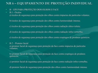NR 6 – EQUIPAMENTO DE PROTEÇÃO INDIVIDUALNR 6 – EQUIPAMENTO DE PROTEÇÃO INDIVIDUAL
• B – EPI PARA PROTEÇÃO DOS OLHOS E FACEB – EPI PARA PROTEÇÃO DOS OLHOS E FACE
• B.1 - ÓculosB.1 - Óculos
a) óculos de segurança para proteção dos olhos contra impactos de partículas volantes;a) óculos de segurança para proteção dos olhos contra impactos de partículas volantes;
b) óculos de segurança para proteção dos olhos contra luminosidade intensa;b) óculos de segurança para proteção dos olhos contra luminosidade intensa;
c) óculos de segurança para proteção dos olhos contra radiação ultra-violeta;c) óculos de segurança para proteção dos olhos contra radiação ultra-violeta;
d) óculos de segurança para proteção dos olhos contra radiação infra-vermelha;d) óculos de segurança para proteção dos olhos contra radiação infra-vermelha;
e) óculos de segurança para proteção dos olhos contra respingos de produtos químicos.e) óculos de segurança para proteção dos olhos contra respingos de produtos químicos.
• B.2 – Protetor facialB.2 – Protetor facial
a) protetor facial de segurança para proteção da face contra impactos de partículasa) protetor facial de segurança para proteção da face contra impactos de partículas
volantes;volantes;
b) protetor facial de segurança para proteção da face contra respingos de produtosb) protetor facial de segurança para proteção da face contra respingos de produtos
químicos;químicos;
c) protetor facial de segurança para proteção da face contra radiação infra-vermelha;c) protetor facial de segurança para proteção da face contra radiação infra-vermelha;
d) protetor facial de segurança para proteção dos olhos contra luminosidade intensa.d) protetor facial de segurança para proteção dos olhos contra luminosidade intensa.
 
