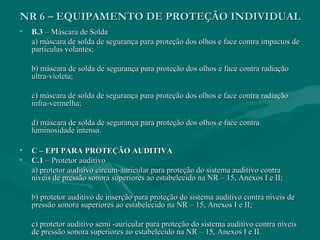 NR 6 – EQUIPAMENTO DE PROTEÇÃO INDIVIDUALNR 6 – EQUIPAMENTO DE PROTEÇÃO INDIVIDUAL
• B.3B.3 – Máscara de Solda– Máscara de Solda
a) máscara de solda de segurança para proteção dos olhos e face contra impactos dea) máscara de solda de segurança para proteção dos olhos e face contra impactos de
partículas volantes;partículas volantes;
b) máscara de solda de segurança para proteção dos olhos e face contra radiaçãob) máscara de solda de segurança para proteção dos olhos e face contra radiação
ultra-violeta;ultra-violeta;
c) máscara de solda de segurança para proteção dos olhos e face contra radiaçãoc) máscara de solda de segurança para proteção dos olhos e face contra radiação
infra-vermelha;infra-vermelha;
d) máscara de solda de segurança para proteção dos olhos e face contrad) máscara de solda de segurança para proteção dos olhos e face contra
luminosidade intensa.luminosidade intensa.
• C – EPI PARA PROTEÇÃO AUDITIVAC – EPI PARA PROTEÇÃO AUDITIVA
• C.1C.1 – Protetor auditivo– Protetor auditivo
a) protetor auditivo circum-auricular para proteção do sistema auditivo contraa) protetor auditivo circum-auricular para proteção do sistema auditivo contra
níveis de pressão sonora superiores ao estabelecido na NR – 15, Anexos I e II;níveis de pressão sonora superiores ao estabelecido na NR – 15, Anexos I e II;
b) protetor auditivo de inserção para proteção do sistema auditivo contra níveis deb) protetor auditivo de inserção para proteção do sistema auditivo contra níveis de
pressão sonora superiores ao estabelecido na NR – 15, Anexos I e II;pressão sonora superiores ao estabelecido na NR – 15, Anexos I e II;
c) protetor auditivo semi -auricular para proteção do sistema auditivo contra níveisc) protetor auditivo semi -auricular para proteção do sistema auditivo contra níveis
de pressão sonora superiores ao estabelecido na NR – 15, Anexos I e II.de pressão sonora superiores ao estabelecido na NR – 15, Anexos I e II.
 