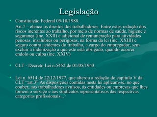 LegislaçãoLegislação
• Constituição Federal 05/10/1988.Constituição Federal 05/10/1988.
Art.7 – elenca os direitos dos trabalhadores. Entre estes redução dosArt.7 – elenca os direitos dos trabalhadores. Entre estes redução dos
riscos inerentes ao trabalho, por meio de normas de saúde, higiene eriscos inerentes ao trabalho, por meio de normas de saúde, higiene e
segurança (inc. XXII) e adicional de remuneração para atividadessegurança (inc. XXII) e adicional de remuneração para atividades
penosas, insalubres ou perigosas, na forma da lei (inc. XXIII) epenosas, insalubres ou perigosas, na forma da lei (inc. XXIII) e
seguro contra acidentes do trabalho, a cargo do empregador, semseguro contra acidentes do trabalho, a cargo do empregador, sem
excluir a indenização a que este está obrigado, quando ocorrerexcluir a indenização a que este está obrigado, quando ocorrer
endolo ou culpa (inc. XXIV)endolo ou culpa (inc. XXIV)
• CLT - Decreto Lei n.5452 de 01/05/1943.CLT - Decreto Lei n.5452 de 01/05/1943.
• Lei n. 6514 de 22/12/1977, que alterou a redação do capítulo V daLei n. 6514 de 22/12/1977, que alterou a redação do capítulo V da
CLT “art.3” As disposições contidas nesta lei aplicam-se, no queCLT “art.3” As disposições contidas nesta lei aplicam-se, no que
couber, aos trabalhadores avulsos, às entidades ou empresas que lhescouber, aos trabalhadores avulsos, às entidades ou empresas que lhes
tomem o serviço e aos sindicatos representativos das respectivastomem o serviço e aos sindicatos representativos das respectivas
categorias profissionais...categorias profissionais...
 