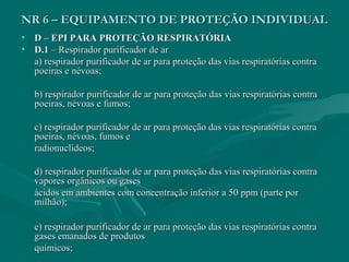 NR 6 – EQUIPAMENTO DE PROTEÇÃO INDIVIDUALNR 6 – EQUIPAMENTO DE PROTEÇÃO INDIVIDUAL
• D – EPI PARA PROTEÇÃO RESPIRATÓRIAD – EPI PARA PROTEÇÃO RESPIRATÓRIA
• D.1D.1 – Respirador purificador de ar– Respirador purificador de ar
a) respirador purificador de ar para proteção das vias respiratórias contraa) respirador purificador de ar para proteção das vias respiratórias contra
poeiras e névoas;poeiras e névoas;
b) respirador purificador de ar para proteção das vias respiratórias contrab) respirador purificador de ar para proteção das vias respiratórias contra
poeiras, névoas e fumos;poeiras, névoas e fumos;
c) respirador purificador de ar para proteção das vias respiratórias contrac) respirador purificador de ar para proteção das vias respiratórias contra
poeiras, névoas, fumos epoeiras, névoas, fumos e
radionuclídeos;radionuclídeos;
d) respirador purificador de ar para proteção das vias respiratórias contrad) respirador purificador de ar para proteção das vias respiratórias contra
vapores orgânicos ou gasesvapores orgânicos ou gases
ácidos em ambientes com concentração inferior a 50 ppm (parte porácidos em ambientes com concentração inferior a 50 ppm (parte por
milhão);milhão);
e) respirador purificador de ar para proteção das vias respiratórias contrae) respirador purificador de ar para proteção das vias respiratórias contra
gases emanados de produtosgases emanados de produtos
químicos;químicos;
 