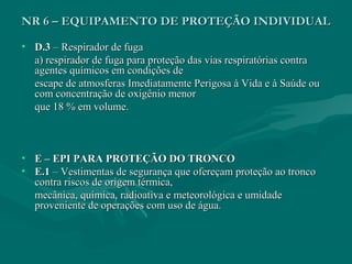NR 6 – EQUIPAMENTO DE PROTEÇÃO INDIVIDUALNR 6 – EQUIPAMENTO DE PROTEÇÃO INDIVIDUAL
• D.3D.3 – Respirador de fuga– Respirador de fuga
a) respirador de fuga para proteção das vias respiratórias contraa) respirador de fuga para proteção das vias respiratórias contra
agentes químicos em condições deagentes químicos em condições de
escape de atmosferas Imediatamente Perigosa à Vida e à Saúde ouescape de atmosferas Imediatamente Perigosa à Vida e à Saúde ou
com concentração de oxigênio menorcom concentração de oxigênio menor
que 18 % em volume.que 18 % em volume.
• E – EPI PARA PROTEÇÃO DO TRONCOE – EPI PARA PROTEÇÃO DO TRONCO
• E.1E.1 – Vestimentas de segurança que ofereçam proteção ao tronco– Vestimentas de segurança que ofereçam proteção ao tronco
contra riscos de origem térmica,contra riscos de origem térmica,
mecânica, química, radioativa e meteorológica e umidademecânica, química, radioativa e meteorológica e umidade
proveniente de operações com uso de água.proveniente de operações com uso de água.
 