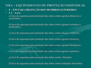 NR 6 – EQUIPAMENTO DE PROTEÇÃO INDIVIDUALNR 6 – EQUIPAMENTO DE PROTEÇÃO INDIVIDUAL
• F – EPI PARA PROTEÇÃO DOS MEMBROS SUPERIORESF – EPI PARA PROTEÇÃO DOS MEMBROS SUPERIORES
• F.1F.1 –– LuvaLuva
a) luva de segurança para proteção das mãos contra agentes abrasivos ea) luva de segurança para proteção das mãos contra agentes abrasivos e
escoriantes;escoriantes;
b) luva de segurança para proteção das mãos contra agentes cortantes eb) luva de segurança para proteção das mãos contra agentes cortantes e
perfurantes;perfurantes;
c) luva de segurança para proteção das mãos contra choques elétricos;c) luva de segurança para proteção das mãos contra choques elétricos;
d) luva de segurança para proteção das mãos contra agentes térmicos;d) luva de segurança para proteção das mãos contra agentes térmicos;
e) luva de segurança para proteção das mãos contra agentes biológicos;e) luva de segurança para proteção das mãos contra agentes biológicos;
f) luva de segurança para proteção das mãos contra agentes químicos;f) luva de segurança para proteção das mãos contra agentes químicos;
g) luva de segurança para proteção das mãos contra vibrações;g) luva de segurança para proteção das mãos contra vibrações;
h) luva de segurança para proteção das mãos contra radiações iônizontes.h) luva de segurança para proteção das mãos contra radiações iônizontes.
 