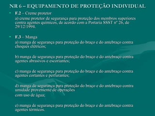 NR 6 – EQUIPAMENTO DE PROTEÇÃO INDIVIDUALNR 6 – EQUIPAMENTO DE PROTEÇÃO INDIVIDUAL
• F.2F.2 – Creme protetor– Creme protetor
a) creme protetor de segurança para proteção dos membros superioresa) creme protetor de segurança para proteção dos membros superiores
contra agentes químicos, de acordo com a Portaria SSST nº 26, decontra agentes químicos, de acordo com a Portaria SSST nº 26, de
29/12/1994.29/12/1994.
• F.3F.3 – Manga– Manga
a) manga de segurança para proteção do braço e do antebraço contraa) manga de segurança para proteção do braço e do antebraço contra
choques elétricos;choques elétricos;
b) manga de segurança para proteção do braço e do antebraço contrab) manga de segurança para proteção do braço e do antebraço contra
agentes abrasivos e escoriantes;agentes abrasivos e escoriantes;
c) manga de segurança para proteção do braço e do antebraço contrac) manga de segurança para proteção do braço e do antebraço contra
agentes cortantes e perfurantes;agentes cortantes e perfurantes;
d) manga de segurança para proteção do braço e do antebraço contrad) manga de segurança para proteção do braço e do antebraço contra
umidade proveniente de operaçõesumidade proveniente de operações
com uso de água;com uso de água;
e) manga de segurança para proteção do braço e do antebraço contrae) manga de segurança para proteção do braço e do antebraço contra
agentes térmicos.agentes térmicos.
 