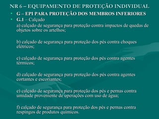 NR 6 – EQUIPAMENTO DE PROTEÇÃO INDIVIDUALNR 6 – EQUIPAMENTO DE PROTEÇÃO INDIVIDUAL
• G – EPI PARA PROTEÇÃO DOS MEMBROS INFERIORESG – EPI PARA PROTEÇÃO DOS MEMBROS INFERIORES
• G.1G.1 – Calçado– Calçado
a) calçado de segurança para proteção contra impactos de quedas dea) calçado de segurança para proteção contra impactos de quedas de
objetos sobre os artelhos;objetos sobre os artelhos;
b) calçado de segurança para proteção dos pés contra choquesb) calçado de segurança para proteção dos pés contra choques
elétricos;elétricos;
c) calçado de segurança para proteção dos pés contra agentesc) calçado de segurança para proteção dos pés contra agentes
térmicos;térmicos;
d) calçado de segurança para proteção dos pés contra agentesd) calçado de segurança para proteção dos pés contra agentes
cortantes e escoriantes;cortantes e escoriantes;
e) calçado de segurança para proteção dos pés e pernas contrae) calçado de segurança para proteção dos pés e pernas contra
umidade proveniente de operações com uso de água;umidade proveniente de operações com uso de água;
f) calçado de segurança para proteção dos pés e pernas contraf) calçado de segurança para proteção dos pés e pernas contra
respingos de produtos químicos.respingos de produtos químicos.
 
