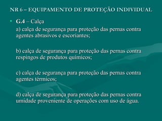 NR 6 – EQUIPAMENTO DE PROTEÇÃO INDIVIDUALNR 6 – EQUIPAMENTO DE PROTEÇÃO INDIVIDUAL
• G.4G.4 – Calça– Calça
a) calça de segurança para proteção das pernas contraa) calça de segurança para proteção das pernas contra
agentes abrasivos e escoriantes;agentes abrasivos e escoriantes;
b) calça de segurança para proteção das pernas contrab) calça de segurança para proteção das pernas contra
respingos de produtos químicos;respingos de produtos químicos;
c) calça de segurança para proteção das pernas contrac) calça de segurança para proteção das pernas contra
agentes térmicos;agentes térmicos;
d) calça de segurança para proteção das pernas contrad) calça de segurança para proteção das pernas contra
umidade proveniente de operações com uso de água.umidade proveniente de operações com uso de água.
 