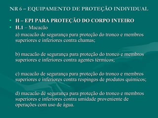 • H – EPI PARA PROTEÇÃO DO CORPO INTEIROH – EPI PARA PROTEÇÃO DO CORPO INTEIRO
• H.1H.1 – Macacão– Macacão
a) macacão de segurança para proteção do tronco e membrosa) macacão de segurança para proteção do tronco e membros
superiores e inferiores contra chamas;superiores e inferiores contra chamas;
b) macacão de segurança para proteção do tronco e membrosb) macacão de segurança para proteção do tronco e membros
superiores e inferiores contra agentes térmicos;superiores e inferiores contra agentes térmicos;
c) macacão de segurança para proteção do tronco e membrosc) macacão de segurança para proteção do tronco e membros
superiores e inferiores contra respingos de produtos químicos;superiores e inferiores contra respingos de produtos químicos;
d) macacão de segurança para proteção do tronco e membrosd) macacão de segurança para proteção do tronco e membros
superiores e inferiores contra umidade proveniente desuperiores e inferiores contra umidade proveniente de
operações com uso de água.operações com uso de água.
NR 6 – EQUIPAMENTO DE PROTEÇÃO INDIVIDUALNR 6 – EQUIPAMENTO DE PROTEÇÃO INDIVIDUAL
 