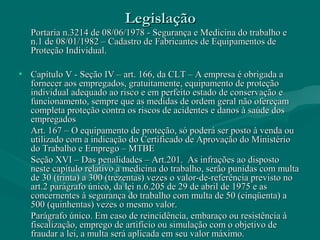 LegislaçãoLegislação
Portaria n.3214 de 08/06/1978 - Segurança e Medicina do trabalho ePortaria n.3214 de 08/06/1978 - Segurança e Medicina do trabalho e
n.1 de 08/01/1982 – Cadastro de Fabricantes de Equipamentos den.1 de 08/01/1982 – Cadastro de Fabricantes de Equipamentos de
Proteção Individual.Proteção Individual.
• Capítulo V - Seção IV – art. 166, da CLT – A empresa é obrigada aCapítulo V - Seção IV – art. 166, da CLT – A empresa é obrigada a
fornecer aos empregados, gratuitamente, equipamento de proteçãofornecer aos empregados, gratuitamente, equipamento de proteção
individual adequado ao risco e em perfeito estado de conservação eindividual adequado ao risco e em perfeito estado de conservação e
funcionamento, sempre que as medidas de ordem geral não ofereçamfuncionamento, sempre que as medidas de ordem geral não ofereçam
completa proteção contra os riscos de acidentes e danos à saúde doscompleta proteção contra os riscos de acidentes e danos à saúde dos
empregadosempregados
Art. 167 – O equipamento de proteção, só poderá ser posto à venda ouArt. 167 – O equipamento de proteção, só poderá ser posto à venda ou
utilizado com a indicação do Certificado de Aprovação do Ministérioutilizado com a indicação do Certificado de Aprovação do Ministério
do Trabalho e Emprego – MTBEdo Trabalho e Emprego – MTBE
Seção XVI – Das penalidades – Art.201. As infrações ao dispostoSeção XVI – Das penalidades – Art.201. As infrações ao disposto
neste capítulo relativo a medicina do trabalho, serão punidas com multaneste capítulo relativo a medicina do trabalho, serão punidas com multa
de 30 (trinta) a 300 (trezentas) vezes o valor-de-referência previsto node 30 (trinta) a 300 (trezentas) vezes o valor-de-referência previsto no
art.2 parágrafo único, da lei n.6.205 de 29 de abril de 1975 e asart.2 parágrafo único, da lei n.6.205 de 29 de abril de 1975 e as
concernentes à segurança do trabalho com multa de 50 (cinqüenta) aconcernentes à segurança do trabalho com multa de 50 (cinqüenta) a
500 (quinhentas) vezes o mesmo valor.500 (quinhentas) vezes o mesmo valor.
Parágrafo único. Em caso de reincidência, embaraço ou resistência àParágrafo único. Em caso de reincidência, embaraço ou resistência à
fiscalização, emprego de artifício ou simulação com o objetivo defiscalização, emprego de artifício ou simulação com o objetivo de
fraudar a lei, a multa será aplicada em seu valor máximo.fraudar a lei, a multa será aplicada em seu valor máximo.
 