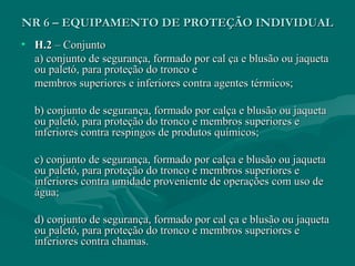 NR 6 – EQUIPAMENTO DE PROTEÇÃO INDIVIDUALNR 6 – EQUIPAMENTO DE PROTEÇÃO INDIVIDUAL
• H.2H.2 – Conjunto– Conjunto
a) conjunto de segurança, formado por cal ça e blusão ou jaquetaa) conjunto de segurança, formado por cal ça e blusão ou jaqueta
ou paletó, para proteção do tronco eou paletó, para proteção do tronco e
membros superiores e inferiores contra agentes térmicos;membros superiores e inferiores contra agentes térmicos;
b) conjunto de segurança, formado por calça e blusão ou jaquetab) conjunto de segurança, formado por calça e blusão ou jaqueta
ou paletó, para proteção do tronco e membros superiores eou paletó, para proteção do tronco e membros superiores e
inferiores contra respingos de produtos químicos;inferiores contra respingos de produtos químicos;
c) conjunto de segurança, formado por calça e blusão ou jaquetac) conjunto de segurança, formado por calça e blusão ou jaqueta
ou paletó, para proteção do tronco e membros superiores eou paletó, para proteção do tronco e membros superiores e
inferiores contra umidade proveniente de operações com uso deinferiores contra umidade proveniente de operações com uso de
água;água;
d) conjunto de segurança, formado por cal ça e blusão ou jaquetad) conjunto de segurança, formado por cal ça e blusão ou jaqueta
ou paletó, para proteção do tronco e membros superiores eou paletó, para proteção do tronco e membros superiores e
inferiores contra chamas.inferiores contra chamas.
 