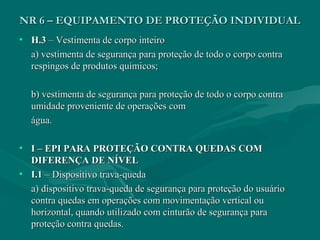 NR 6 – EQUIPAMENTO DE PROTEÇÃO INDIVIDUALNR 6 – EQUIPAMENTO DE PROTEÇÃO INDIVIDUAL
• H.3H.3 – Vestimenta de corpo inteiro– Vestimenta de corpo inteiro
a) vestimenta de segurança para proteção de todo o corpo contraa) vestimenta de segurança para proteção de todo o corpo contra
respingos de produtos químicos;respingos de produtos químicos;
b) vestimenta de segurança para proteção de todo o corpo contrab) vestimenta de segurança para proteção de todo o corpo contra
umidade proveniente de operações comumidade proveniente de operações com
água.água.
• I – EPI PARA PROTEÇÃO CONTRA QUEDAS COMI – EPI PARA PROTEÇÃO CONTRA QUEDAS COM
DIFERENÇA DE NÍVELDIFERENÇA DE NÍVEL
• I.1I.1 – Dispositivo trava-queda– Dispositivo trava-queda
a) dispositivo trava-queda de segurança para proteção do usuárioa) dispositivo trava-queda de segurança para proteção do usuário
contra quedas em operações com movimentação vertical oucontra quedas em operações com movimentação vertical ou
horizontal, quando utilizado com cinturão de segurança parahorizontal, quando utilizado com cinturão de segurança para
proteção contra quedas.proteção contra quedas.
 