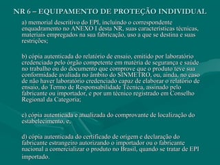 NR 6 – EQUIPAMENTO DE PROTEÇÃO INDIVIDUALNR 6 – EQUIPAMENTO DE PROTEÇÃO INDIVIDUAL
a) memorial descritivo do EPI, incluindo o correspondentea) memorial descritivo do EPI, incluindo o correspondente
enquadramento no ANEXO I desta NR, suas características técnicas,enquadramento no ANEXO I desta NR, suas características técnicas,
materiais empregados na sua fabricação, uso a que se destina e suasmateriais empregados na sua fabricação, uso a que se destina e suas
restrições;restrições;
b) cópia autenticada do relatório de ensaio, emitido por laboratóriob) cópia autenticada do relatório de ensaio, emitido por laboratório
credenciado pelo órgão competente em matéria de segurança e saúdecredenciado pelo órgão competente em matéria de segurança e saúde
no trabalho ou do documento que comprove que o produto teve suano trabalho ou do documento que comprove que o produto teve sua
conformidade avaliada no âmbito do SINMETRO, ou, ainda, no casoconformidade avaliada no âmbito do SINMETRO, ou, ainda, no caso
de não haver laboratório credenciado capaz de elaborar o relatório dede não haver laboratório credenciado capaz de elaborar o relatório de
ensaio, do Termo de Responsabilidade Técnica, assinado peloensaio, do Termo de Responsabilidade Técnica, assinado pelo
fabricante ou importador, e por um técnico registrado em Conselhofabricante ou importador, e por um técnico registrado em Conselho
Regional da Categoria;Regional da Categoria;
c) cópia autenticada e atualizada do comprovante de localização doc) cópia autenticada e atualizada do comprovante de localização do
estabelecimento, e,estabelecimento, e,
d) cópia autenticada do certificado de origem e declaração dod) cópia autenticada do certificado de origem e declaração do
fabricante estrangeiro autorizando o importador ou o fabricantefabricante estrangeiro autorizando o importador ou o fabricante
nacional a comercializar o produto no Brasil, quando se tratar de EPInacional a comercializar o produto no Brasil, quando se tratar de EPI
importado.importado.
 
