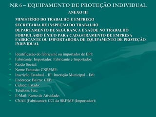 NR 6 – EQUIPAMENTO DE PROTEÇÃO INDIVIDUALNR 6 – EQUIPAMENTO DE PROTEÇÃO INDIVIDUAL
ANEXO IIIANEXO III
MINISTÉRIO DO TRABALHO E EMPREGOMINISTÉRIO DO TRABALHO E EMPREGO
SECRETARIA DE INSPEÇÃO DO TRABALHOSECRETARIA DE INSPEÇÃO DO TRABALHO
DEPARTAMENTO DE SEGURANÇA E SAÚDE NO TRABALHODEPARTAMENTO DE SEGURANÇA E SAÚDE NO TRABALHO
FORMULÁRIO ÚNICO PARA CADASTRAMENTO DE EMPRESAFORMULÁRIO ÚNICO PARA CADASTRAMENTO DE EMPRESA
FABRICANTE OU IMPORTADORA DE EQUIPAMENTO DE PROTEÇÃOFABRICANTE OU IMPORTADORA DE EQUIPAMENTO DE PROTEÇÃO
INDIVIDUALINDIVIDUAL
• Identificação do fabricante ou importador de EPI:Identificação do fabricante ou importador de EPI:
• Fabricante: Importador: Fabricante e Importador:Fabricante: Importador: Fabricante e Importador:
• Razão Social:Razão Social:
• Nome Fantasia: CNPJ/MF:Nome Fantasia: CNPJ/MF:
• Inscrição Estadual – IE: Inscrição Municipal – IM:Inscrição Estadual – IE: Inscrição Municipal – IM:
• Endereço: Bairro: CEP:Endereço: Bairro: CEP:
• Cidade: Estado:Cidade: Estado:
• Telefone: Fax:Telefone: Fax:
• E-Mail: Ramo de Atividade:E-Mail: Ramo de Atividade:
• CNAE (Fabricante): CCI da SRF/MF (Importador):CNAE (Fabricante): CCI da SRF/MF (Importador):
 