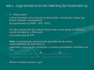 NR 6 – EQUIPAMENTO DE PROTEÇÃO INDIVIDUALNR 6 – EQUIPAMENTO DE PROTEÇÃO INDIVIDUAL
• 4 – Observações:4 – Observações:
a) Este formulário único deverá ser preenchido e atualizado, sempre quea) Este formulário único deverá ser preenchido e atualizado, sempre que
houver alteração, acompanhadohouver alteração, acompanhado
de requerimento ao DSST / SIT / MTE;de requerimento ao DSST / SIT / MTE;
b) Cópia autenticada do Contrato Social onde conste dentre os objetivosb) Cópia autenticada do Contrato Social onde conste dentre os objetivos
sociais da empresa, a fabricaçãosociais da empresa, a fabricação
e/ou importação de EPI.e/ou importação de EPI.
Nota:Nota: As declarações anteriormente prestadas são de inteiraAs declarações anteriormente prestadas são de inteira
responsabilidade do fabricante ouresponsabilidade do fabricante ou
importador, passíveis de verificação e eventuais penalidades, facultadas emimportador, passíveis de verificação e eventuais penalidades, facultadas em
Lei.Lei.
_________________,_____ de ____________ de _______________________,_____ de ____________ de ______
______________________________________________________________________________________________
• Diretor ou Representante LegalDiretor ou Representante Legal
 