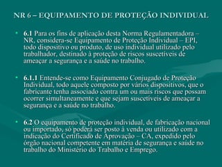 NR 6 – EQUIPAMENTO DE PROTEÇÃO INDIVIDUALNR 6 – EQUIPAMENTO DE PROTEÇÃO INDIVIDUAL
• 6.16.1 Para os fins de aplicação desta Norma Regulamentadora –Para os fins de aplicação desta Norma Regulamentadora –
NR, considera-se Equipamento de Proteção Individual – EPI,NR, considera-se Equipamento de Proteção Individual – EPI,
todo dispositivo ou produto, de uso individual utilizado pelotodo dispositivo ou produto, de uso individual utilizado pelo
trabalhador, destinado à proteção de riscos suscetíveis detrabalhador, destinado à proteção de riscos suscetíveis de
ameaçar a segurança e a saúde no trabalho.ameaçar a segurança e a saúde no trabalho.
• 6.1.16.1.1 Entende-se como Equipamento Conjugado de ProteçãoEntende-se como Equipamento Conjugado de Proteção
Individual, todo aquele composto por vários dispositivos, que oIndividual, todo aquele composto por vários dispositivos, que o
fabricante tenha associado contra um ou mais riscos que possamfabricante tenha associado contra um ou mais riscos que possam
ocorrer simultaneamente e que sejam suscetíveis de ameaçar aocorrer simultaneamente e que sejam suscetíveis de ameaçar a
segurança e a saúde no trabalho.segurança e a saúde no trabalho.
• 6.26.2 O equipamento de proteção individual, de fabricação nacionalO equipamento de proteção individual, de fabricação nacional
ou importado, só poderá ser posto à venda ou utilizado com aou importado, só poderá ser posto à venda ou utilizado com a
indicação do Certificado de Aprovação – CA, expedido peloindicação do Certificado de Aprovação – CA, expedido pelo
órgão nacional competente em matéria de segurança e saúde noórgão nacional competente em matéria de segurança e saúde no
trabalho do Ministério do Trabalho e Emprego.trabalho do Ministério do Trabalho e Emprego.
 
