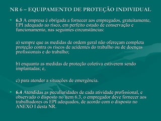 • 6.36.3 A empresa é obrigada a fornecer aos empregados, gratuitamente,A empresa é obrigada a fornecer aos empregados, gratuitamente,
EPI adequado ao risco, em perfeito estado de conservação eEPI adequado ao risco, em perfeito estado de conservação e
funcionamento, nas seguintes circunstâncias:funcionamento, nas seguintes circunstâncias:
a) sempre que as medidas de ordem geral não ofereçam completaa) sempre que as medidas de ordem geral não ofereçam completa
proteção contra os riscos de acidentes do trabalho ou de doençasproteção contra os riscos de acidentes do trabalho ou de doenças
profissionais e do trabalho;profissionais e do trabalho;
b) enquanto as medidas de proteção coletiva estiverem sendob) enquanto as medidas de proteção coletiva estiverem sendo
implantadas; e,implantadas; e,
c) para atender a situações de emergência.c) para atender a situações de emergência.
• 6.46.4 Atendidas as peculiaridades de cada atividade profissional, eAtendidas as peculiaridades de cada atividade profissional, e
observado o disposto no item 6.3, o empregador deve fornecer aosobservado o disposto no item 6.3, o empregador deve fornecer aos
trabalhadores os EPI adequados, de acordo com o disposto notrabalhadores os EPI adequados, de acordo com o disposto no
ANEXO I desta NR.ANEXO I desta NR.
NR 6 – EQUIPAMENTO DE PROTEÇÃO INDIVIDUALNR 6 – EQUIPAMENTO DE PROTEÇÃO INDIVIDUAL
 