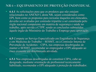 • 6.4.16.4.1 As solicitações para que os produtos que não estejamAs solicitações para que os produtos que não estejam
relacionados no ANEXO I, desta NR, sejam considerados comorelacionados no ANEXO I, desta NR, sejam considerados como
EPI, bem como as propostas para reexame daqueles ora elencados,EPI, bem como as propostas para reexame daqueles ora elencados,
deverão ser avaliadas por comissão tripartite a ser constituída pelodeverão ser avaliadas por comissão tripartite a ser constituída pelo
órgão nacional competente em matéria de segurança e saúde noórgão nacional competente em matéria de segurança e saúde no
trabalho, após ouvida a CTPP, sendo as conclusões submetidastrabalho, após ouvida a CTPP, sendo as conclusões submetidas
àquele órgão do Ministério do Trabalho e Emprego para aprovação.àquele órgão do Ministério do Trabalho e Emprego para aprovação.
• 6.56.5 Compete ao Serviço Especializado em Engenharia de SegurançaCompete ao Serviço Especializado em Engenharia de Segurança
e em Medicina do Trabalho – SESMT, ou a Comissão Interna dee em Medicina do Trabalho – SESMT, ou a Comissão Interna de
Prevenção de Acidentes – CIPA, nas empresas desobrigadas dePrevenção de Acidentes – CIPA, nas empresas desobrigadas de
manter o SESMT, recomendar ao empregador o EPI adequado aomanter o SESMT, recomendar ao empregador o EPI adequado ao
risco existente em determinada atividade.risco existente em determinada atividade.
• 6.5.16.5.1 Nas empresas desobrigadas de constituir CIPA, cabe aoNas empresas desobrigadas de constituir CIPA, cabe ao
designado, mediante orientação de profissional tecnicamentedesignado, mediante orientação de profissional tecnicamente
habilitado, recomendar o EPI adequado à proteção do trabalhador.habilitado, recomendar o EPI adequado à proteção do trabalhador.
NR 6 – EQUIPAMENTO DE PROTEÇÃO INDIVIDUALNR 6 – EQUIPAMENTO DE PROTEÇÃO INDIVIDUAL
 