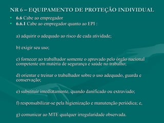 NR 6 – EQUIPAMENTO DE PROTEÇÃO INDIVIDUALNR 6 – EQUIPAMENTO DE PROTEÇÃO INDIVIDUAL
• 6.66.6 Cabe ao empregadorCabe ao empregador
• 6.6.16.6.1 Cabe ao empregador quanto ao EPI :Cabe ao empregador quanto ao EPI :
a) adquirir o adequado ao risco de cada atividade;a) adquirir o adequado ao risco de cada atividade;
b) exigir seu uso;b) exigir seu uso;
c) fornecer ao trabalhador somente o aprovado pelo órgão nacionalc) fornecer ao trabalhador somente o aprovado pelo órgão nacional
competente em matéria de segurança e saúde no trabalho;competente em matéria de segurança e saúde no trabalho;
d) orientar e treinar o trabalhador sobre o uso adequado, guarda ed) orientar e treinar o trabalhador sobre o uso adequado, guarda e
conservação;conservação;
e) substituir imediatamente, quando danificado ou extraviado;e) substituir imediatamente, quando danificado ou extraviado;
f) responsabilizar-se pela higienização e manutenção periódica; e,f) responsabilizar-se pela higienização e manutenção periódica; e,
g) comunicar ao MTE qualquer irregularidade observada.g) comunicar ao MTE qualquer irregularidade observada.
 