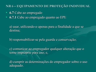 NR 6 – EQUIPAMENTO DE PROTEÇÃO INDIVIDUALNR 6 – EQUIPAMENTO DE PROTEÇÃO INDIVIDUAL
• 6.76.7 Cabe ao empregadoCabe ao empregado
• 6.7.16.7.1 Cabe ao empregado quanto ao EPI:Cabe ao empregado quanto ao EPI:
a) usar, utilizando-o apenas para a finalidade a que sea) usar, utilizando-o apenas para a finalidade a que se
destina;destina;
b) responsabilizar-se pela guarda e conservação;b) responsabilizar-se pela guarda e conservação;
c) comunicar ao empregador qualquer alteração que oc) comunicar ao empregador qualquer alteração que o
torne impróprio para uso; e,torne impróprio para uso; e,
d) cumprir as determinações do empregador sobre o usod) cumprir as determinações do empregador sobre o uso
adequado.adequado.
 