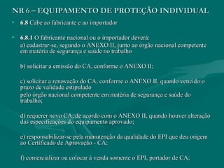 NR 6 – EQUIPAMENTO DE PROTEÇÃO INDIVIDUALNR 6 – EQUIPAMENTO DE PROTEÇÃO INDIVIDUAL
• 6.86.8 Cabe ao fabricante e ao importadorCabe ao fabricante e ao importador
• 6.8.16.8.1 O fabricante nacional ou o importador deverá:O fabricante nacional ou o importador deverá:
a) cadastrar-se, segundo o ANEXO II, junto ao órgão nacional competentea) cadastrar-se, segundo o ANEXO II, junto ao órgão nacional competente
em matéria de segurança e saúde no trabalhoem matéria de segurança e saúde no trabalho
b) solicitar a emissão do CA, conforme o ANEXO II;b) solicitar a emissão do CA, conforme o ANEXO II;
c) solicitar a renovação do CA, conforme o ANEXO II, quando vencido oc) solicitar a renovação do CA, conforme o ANEXO II, quando vencido o
prazo de validade estipuladoprazo de validade estipulado
pelo órgão nacional competente em matéria de segurança e saúde dopelo órgão nacional competente em matéria de segurança e saúde do
trabalho;trabalho;
d) requerer novo CA, de acordo com o ANEXO II, quando houver alteraçãod) requerer novo CA, de acordo com o ANEXO II, quando houver alteração
das especificações do equipamento aprovado;das especificações do equipamento aprovado;
e) responsabilizar-se pela manutenção da qualidade do EPI que deu origeme) responsabilizar-se pela manutenção da qualidade do EPI que deu origem
ao Certificado de Aprovação - CA;ao Certificado de Aprovação - CA;
f) comercializar ou colocar à venda somente o EPI, portador de CA;f) comercializar ou colocar à venda somente o EPI, portador de CA;
 