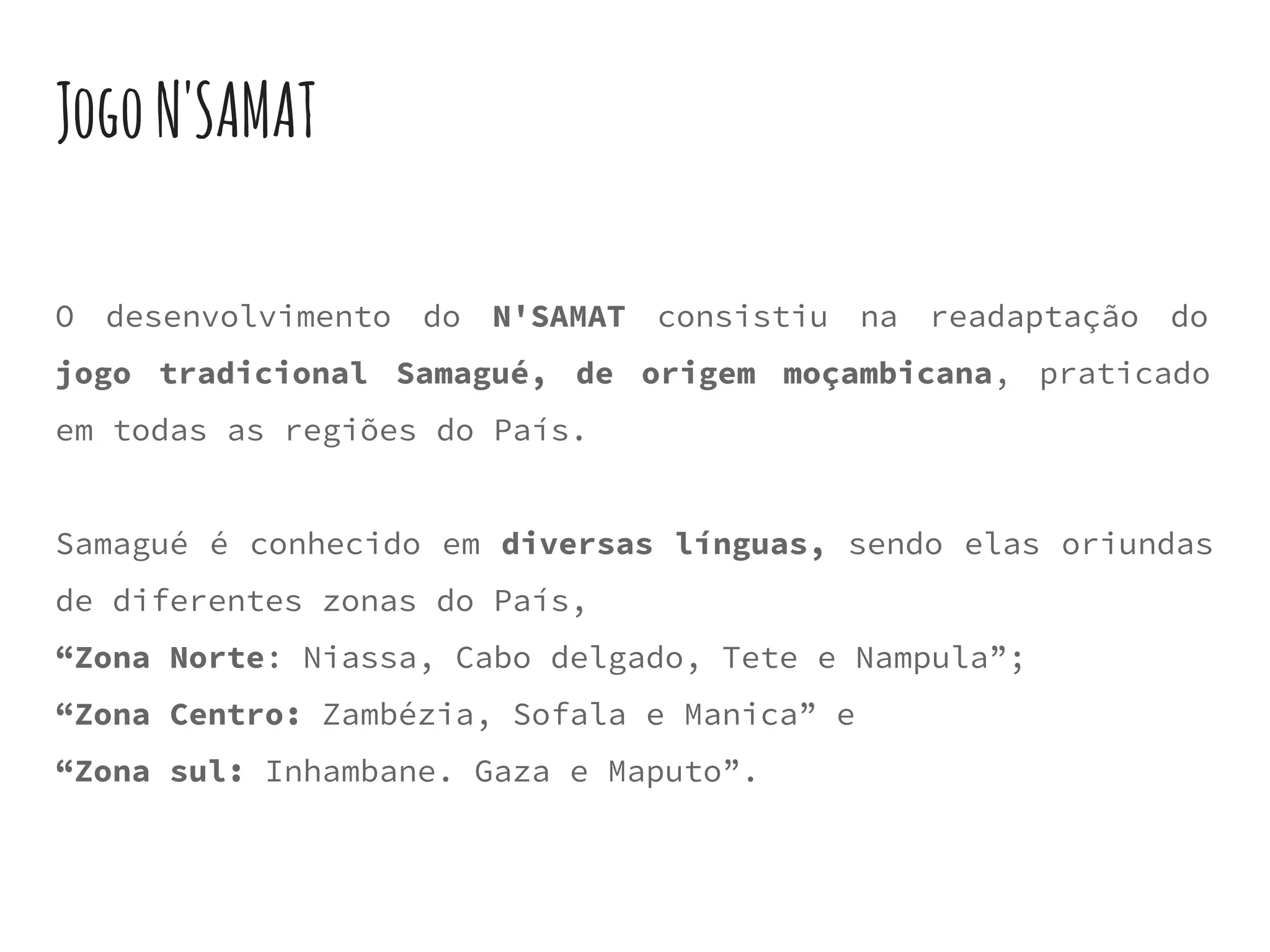 JogoN'SAMAT
O desenvolvimento do N'SAMAT consistiu na readaptação do
jogo tradicional Samagué, de origem moçambicana, praticado
em todas as regiões do País.
Samagué é conhecido em diversas línguas, sendo elas oriundas
de diferentes zonas do País,
“Zona Norte: Niassa, Cabo delgado, Tete e Nampula”;
“Zona Centro: Zambézia, Sofala e Manica” e
“Zona sul: Inhambane. Gaza e Maputo”.
 