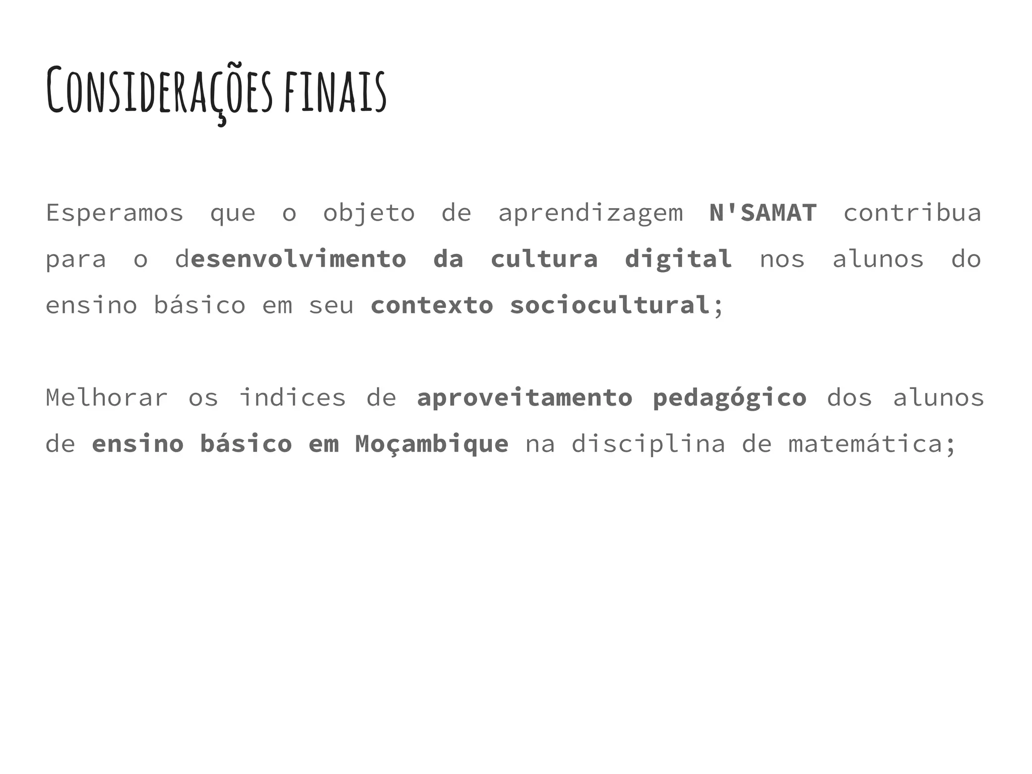 Consideraçõesfinais
Esperamos que o objeto de aprendizagem N'SAMAT contribua
para o desenvolvimento da cultura digital nos alunos do
ensino básico em seu contexto sociocultural;
Melhorar os indices de aproveitamento pedagógico dos alunos
de ensino básico em Moçambique na disciplina de matemática;
 
