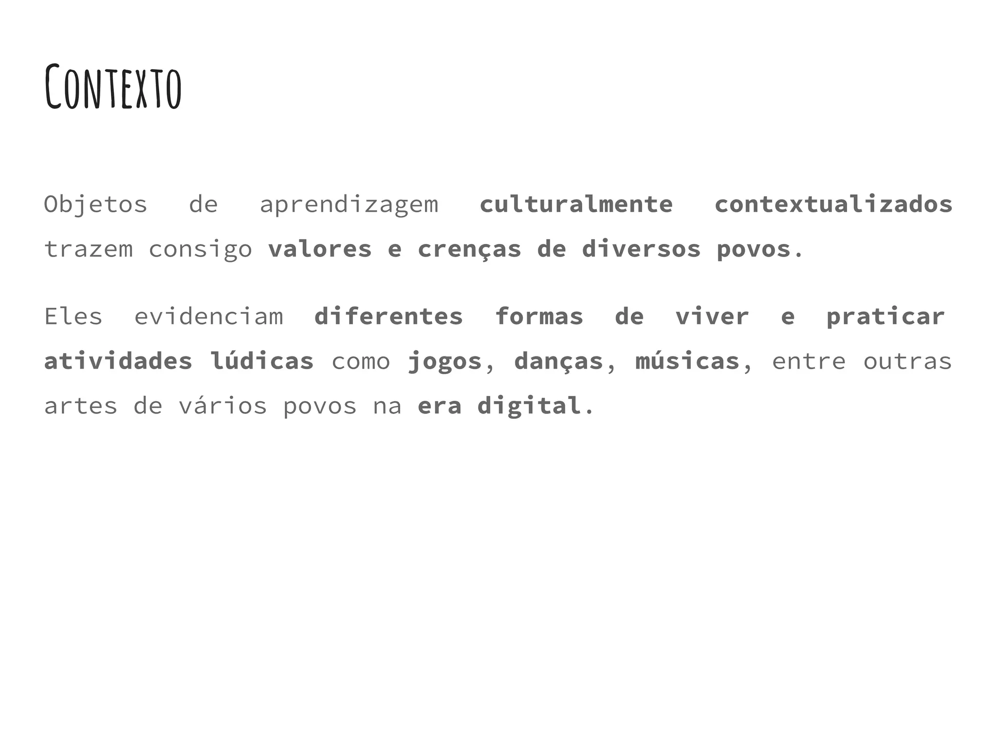 Contexto
Objetos de aprendizagem culturalmente contextualizados
trazem consigo valores e crenças de diversos povos.
Eles evidenciam diferentes formas de viver e praticar
atividades lúdicas como jogos, danças, músicas, entre outras
artes de vários povos na era digital.
 