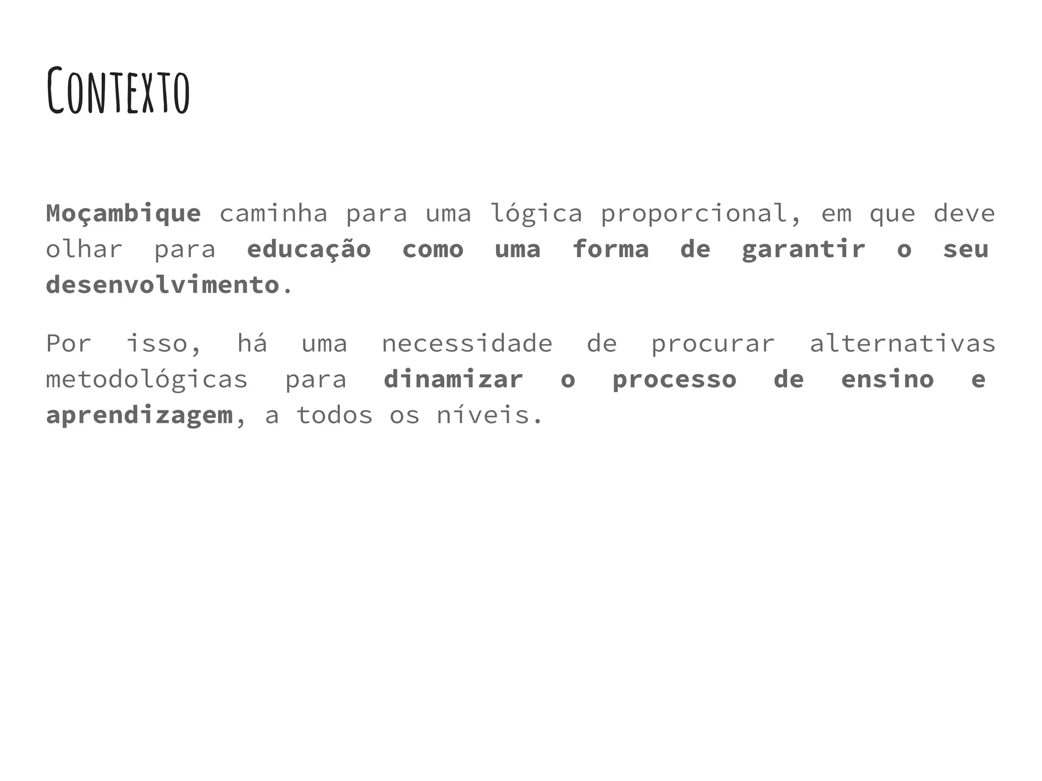 Contexto
Moçambique caminha para uma lógica proporcional, em que deve
olhar para educação como uma forma de garantir o seu
desenvolvimento.
Por isso, há uma necessidade de procurar alternativas
metodológicas para dinamizar o processo de ensino e
aprendizagem, a todos os níveis.
 
