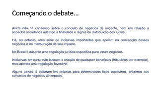 Começando o debate...
Ainda não há consenso sobre o conceito de negócios de impacto, nem em relação a
aspectos societários relativos a finalidade e regras de distribuição dos lucros.
Há, no entanto, uma série de inciativas importantes que apoiam na concepção desses
negócios e na mensuração de seu impacto.
No Brasil é ausente uma regulação jurídica específica para esses negócios.
Iniciativas em curso não buscam a criação de quaisquer benefícios (tributários por exemplo),
mas apenas uma regulação favorável.
Alguns países já editaram leis próprias para determinados tipos societários, próximos aos
conceitos de negócios de impacto.
 