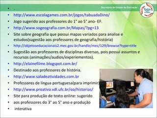 • .
• http://www.escolagames.com.br/jogos/tabuadaDino/
• Jogo sugerido aos professores do 1° ao 5° ano- EF.
• http://www.sogeografia.com.br/Mapas/?pg=13
• Site sobre geografia que possui mapas variados para analise e
estudos(sugestão aos professores de geografia/história)
• http://objetoseducacionais2.mec.gov.br/handle/mec/129/browse?type=title
• Sugestão aos professores de disciplinas diversas, pois possui assuntos e
recursos (animações/audios/experiementos).
• http://elainefilme.blogspot.com.br/
• Destinado aos professores de história.
• http://www.saladeatividades.com.br
• Professores de língua portuguesa(para imprimir)
• http://www.proativa.vdl.ufc.br/oa/historias/
• Site para produção de texto online: sugerido
• aos professores do 3° ao 5° ano e produção
• interativa
 