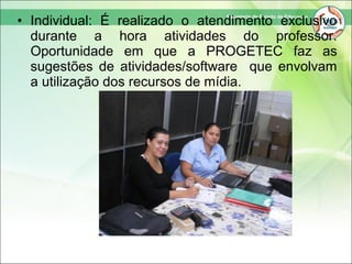 • Individual: É realizado o atendimento exclusivo
durante a hora atividades do professor.
Oportunidade em que a PROGETEC faz as
sugestões de atividades/software que envolvam
a utilização dos recursos de mídia.
 
