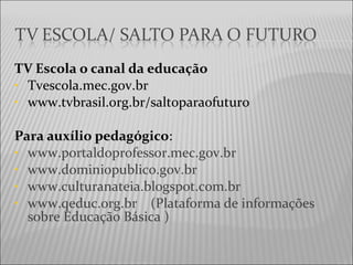 TV Escola o canal da educação
• Tvescola.mec.gov.br
• www.tvbrasil.org.br/saltoparaofuturo
Para auxílio pedagógico:
• www.portaldoprofessor.mec.gov.br
• www.dominiopublico.gov.br
• www.culturanateia.blogspot.com.br
• www.qeduc.org.br (Plataforma de informações
sobre Educação Básica )
 