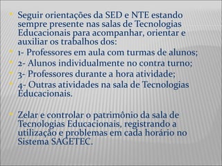  Seguir orientações da SED e NTE estando
sempre presente nas salas de Tecnologias
Educacionais para acompanhar, orientar e
auxiliar os trabalhos dos:
 1- Professores em aula com turmas de alunos;
 2- Alunos individualmente no contra turno;
 3- Professores durante a hora atividade;
 4- Outras atividades na sala de Tecnologias
Educacionais.
 Zelar e controlar o patrimônio da sala de
Tecnologias Educacionais, registrando a
utilização e problemas em cada horário no
Sistema SAGETEC.
 