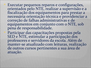  Executar pequenos reparos e configurações,
orientados pelo NTE, realizar a supervisão e a
fiscalização dos equipamentos para prestar a
necessária orientação técnica e providenciar a
correção de falhas administrativas e de
equipamentos em conjunto com o NTE, sob
pena de responsabilidade.
 Participar das capacitações propostas pela
SED e NTE, estimular a participação dos
professores e servidores da escola. Além de
manter-se atualizado com leituras, realização
de outros cursos pertinentes a sua área de
atuação.
 