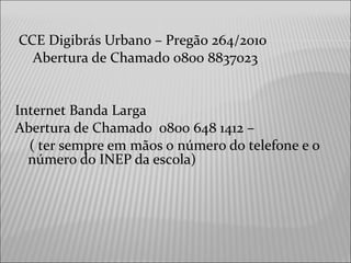 CCE Digibrás Urbano – Pregão 264/2010
Abertura de Chamado 0800 8837023
Internet Banda Larga
Abertura de Chamado 0800 648 1412 –
( ter sempre em mãos o número do telefone e o
número do INEP da escola)
 