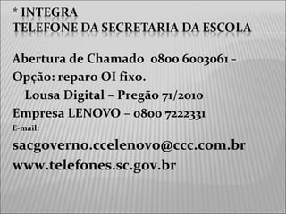 Abertura de Chamado 0800 6003061 -
Opção: reparo OI fixo.
Lousa Digital – Pregão 71/2010
Empresa LENOVO – 0800 7222331
E-mail:
sacgoverno.ccelenovo@ccc.com.br
www.telefones.sc.gov.br
 