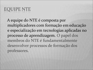 A equipe do NTE é composta por
multiplicadores com formação em educação
e especialização em tecnologias aplicadas no
processo de aprendizagem. O papel dos
membros do NTE é fundamentalmente
desenvolver processos de formação dos
professores.
 