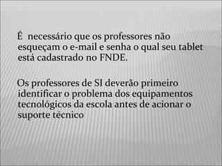 É necessário que os professores não
esqueçam o e-mail e senha o qual seu tablet
está cadastrado no FNDE.
Os professores de SI deverão primeiro
identificar o problema dos equipamentos
tecnológicos da escola antes de acionar o
suporte técnico
 
