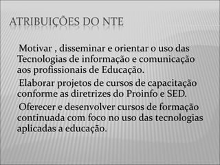 Motivar , disseminar e orientar o uso das
Tecnologias de informação e comunicação
aos profissionais de Educação.
Elaborar projetos de cursos de capacitação
conforme as diretrizes do Proinfo e SED.
Oferecer e desenvolver cursos de formação
continuada com foco no uso das tecnologias
aplicadas a educação.
 